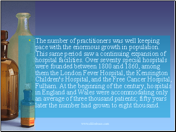The number of practitioners was well keeping pace with the enormous growth in population. This same period saw a continuing expansion of hospital facilities. Over seventy special hospitals were founded between 1800 and 1860, among them the London Fever Hospital, the Kensington Children¹s Hospital, and the Free Cancer Hospital, Fulham. At the beginning of the century, hospitals in England and Wales were accommodating only an average of three thousand patients; fifty years later the number had grown to eight thousand.