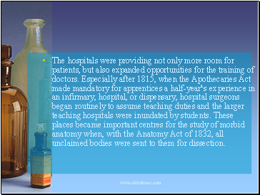 The hospitals were providing not only more room for patients, but also expanded opportunities for the training of doctors. Especially after 1815, when the Apothecaries Act made mandatory for apprentices a half-year¹s experience in an infirmary, hospital, or dispensary, hospital surgeons began routinely to assume teaching duties and the larger teaching hospitals were inundated by students. These places became important centres for the study of morbid anatomy when, with the Anatomy Act of 1832, all unclaimed bodies were sent to them for dissection.