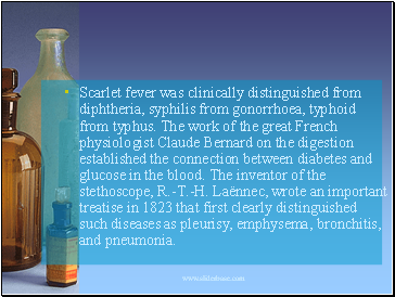 Scarlet fever was clinically distinguished from diphtheria, syphilis from gonorrhoea, typhoid from typhus. The work of the great French physiologist Claude Bernard on the digestion established the connection between diabetes and glucose in the blood. The inventor of the stethoscope, R.-T.-H. Laënnec, wrote an important treatise in 1823 that first clearly distinguished such diseases as pleurisy, emphysema, bronchitis, and pneumonia.