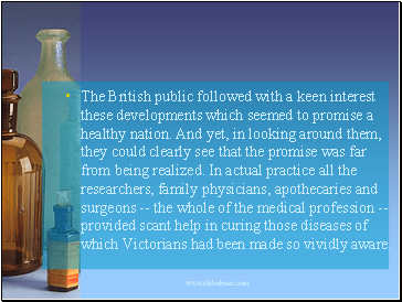 The British public followed with a keen interest these developments which seemed to promise a healthy nation. And yet, in looking around them, they could clearly see that the promise was far from being realized. In actual practice all the researchers, family physicians, apothecaries and surgeons -- the whole of the medical profession -- provided scant help in curing those diseases of which Victorians had been made so vividly aware.