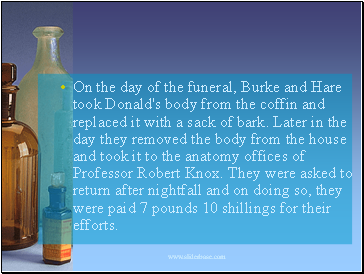 On the day of the funeral, Burke and Hare took Donald's body from the coffin and replaced it with a sack of bark. Later in the day they removed the body from the house and took it to the anatomy offices of Professor Robert Knox. They were asked to return after nightfall and on doing so, they were paid 7 pounds 10 shillings for their efforts.