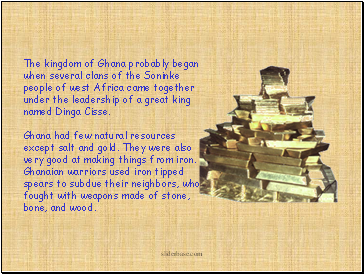 The kingdom of Ghana probably began when several clans of the Soninke people of west Africa came together under the leadership of a great king named Dinga Cisse. The kingdom of Ghana probably began when several clans of the Soninke people of west Africa came together under the leadership of a great king named Dinga Cisse.