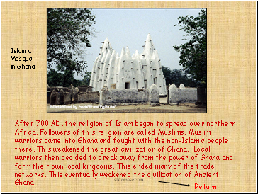 After 700 AD, the religion of Islam began to spread over northern Africa. Followers of this religion are called Muslims. Muslim warriors came into Ghana and fought with the non-Islamic people there. This weakened the great civilization of Ghana. Local warriors then decided to break away from the power of Ghana and form their own local kingdoms. This ended many of the trade networks. This eventually weakened the civilization of Ancient Ghana. After 700 AD, the religion of Islam began to spread over northern Africa. Followers of this religion are called Muslims. Muslim warriors came into Ghana and fought with the non-Islamic people there. This weakened the great civilization of Ghana. Local warriors then decided to break away from the power of Ghana and form their own local kingdoms. This ended many of the trade networks. This eventually weakened the civilization of Ancient Ghana.