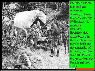 Braddocks force is routed and retreats in disarray. During the battle on July 9th Braddock is mortally wounded. Braddock dies and is buried in the middle of the road he built and the remainder of his army marches over him to hide the grave from the French and their allies.