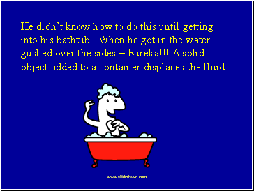 He didn’t know how to do this until getting into his bathtub. When he got in the water gushed over the sides – Eureka!!! A solid object added to a container displaces the fluid.