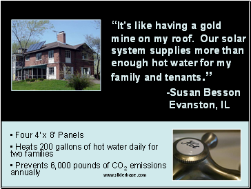 Its like having a gold mine on my roof. Our solar system supplies more than enough hot water for my family and tenants. -Susan Besson Evanston, IL