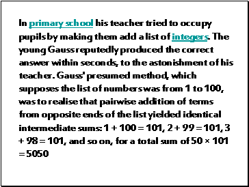 In primary school his teacher tried to occupy pupils by making them add a list of integers. The young Gauss reputedly produced the correct answer within seconds, to the astonishment of his teacher. Gauss' presumed method, which supposes the list of numbers was from 1 to 100, was to realise that pairwise addition of terms from opposite ends of the list yielded identical intermediate sums: 1 + 100 = 101, 2 + 99 = 101, 3 + 98 = 101, and so on, for a total sum of 50 × 101 = 5050