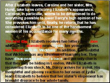 After Elizabeth leaves, Caroline and her sister, Mrs. Hurst, take turns criticizing Elizabeths appearance. Caroline, in particular, seems to be determined to do everything possible to lower Darcys high opinion of her. She provokes him until, finally, he retorts that he has considered Elizabeth to be one of the handsomest women of his acquaintance for many months.