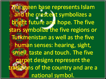 The green base represents Islam and the crescent symbolizes a bright future and hope. The five stars symbolize the five regions or Turkmenistan as well as the five human senses: hearing, sight, smell, taste and touch. The five carpet designs represent the traditions of the country and are a national symbol.
