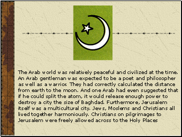 The Arab world was relatively peaceful and civilized at the time. An Arab gentleman was expected to be a poet and philosopher as well as a warrior. They had correctly calculated the distance from earth to the moon. And one Arab had even suggested that if he could split the atom, it would release enough power to destroy a city the size of Baghdad. Furthermore, Jerusalem itself was a multicultural city. Jews, Moslems and Christians all lived together harmoniously. Christians on pilgrimages to Jerusalem were freely allowed across to the Holy Places